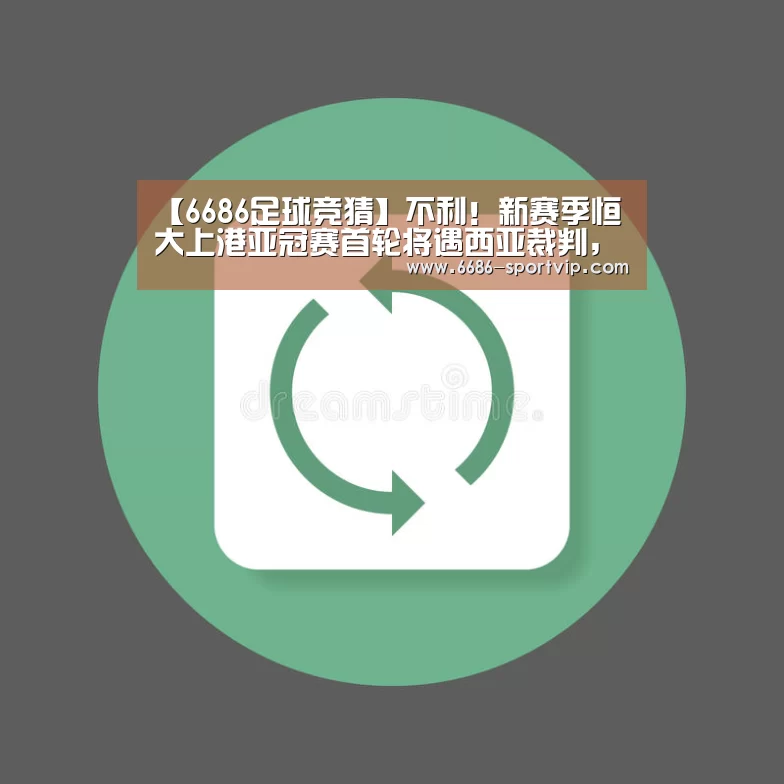 【6686足球竞猜】不利！新赛季恒大上港亚冠赛首轮将遇西亚裁判，国足曾被他俩坑过