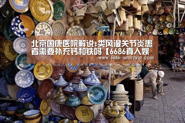 北京国康医院解说:类风湿关节炎患者需要补充钙和铁吗【6686真人娱乐】