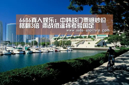6686真人娱乐：中韩战门票爆炒价格翻3倍 雨战低温将考验国足